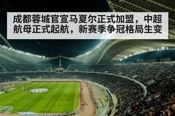 成都蓉城官宣马夏尔正式加盟，中超航母正式起航，新赛季争冠格局生变