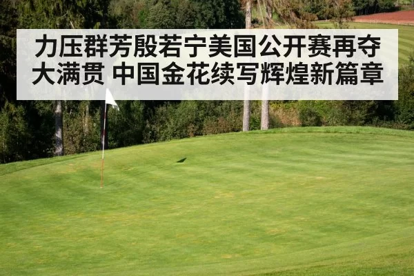 力压群芳殷若宁美国公开赛再夺大满贯 中国金花续写辉煌新篇章