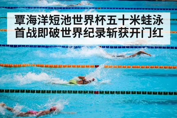 覃海洋短池世界杯五十米蛙泳首战即破世界纪录斩获开门红