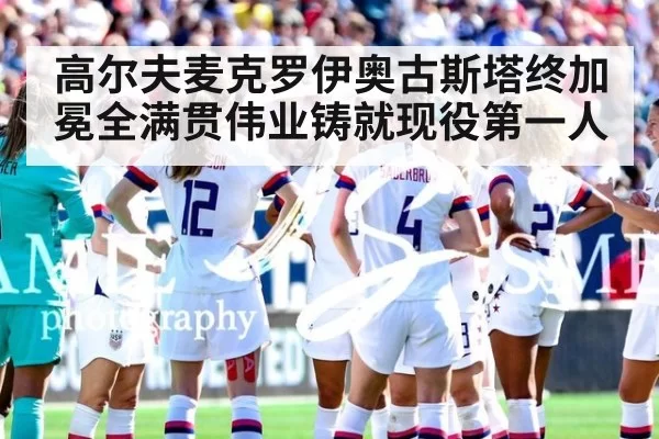 高尔夫麦克罗伊奥古斯塔终加冕全满贯伟业铸就现役第一人